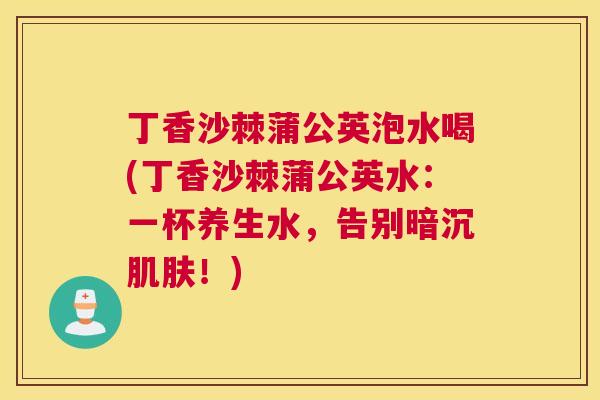 丁香沙棘蒲公英泡水喝(丁香沙棘蒲公英水：一杯养生水，告别暗沉肌肤！)