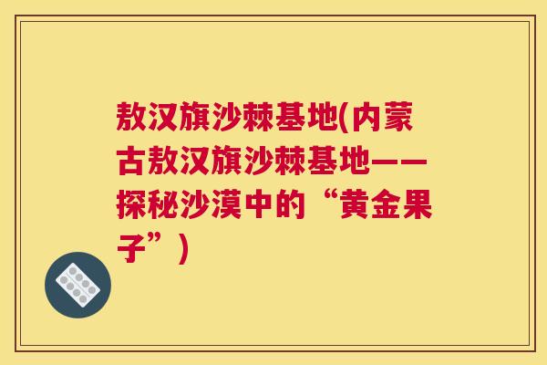 敖汉旗沙棘基地(内蒙古敖汉旗沙棘基地——探秘沙漠中的“黄金果子”)