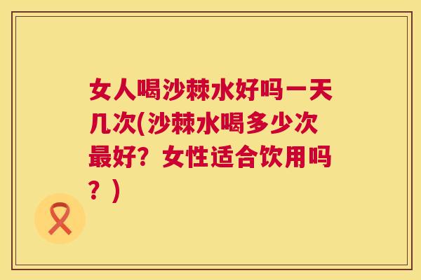 女人喝沙棘水好吗一天几次(沙棘水喝多少次最好？女性适合饮用吗？)