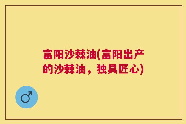 富阳沙棘油(富阳出产的沙棘油，独具匠心)