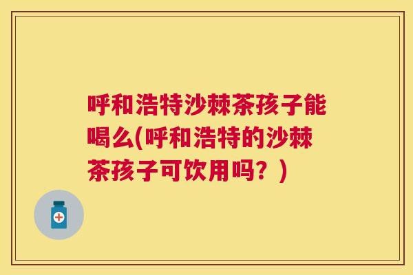 呼和浩特沙棘茶孩子能喝么(呼和浩特的沙棘茶孩子可饮用吗？)