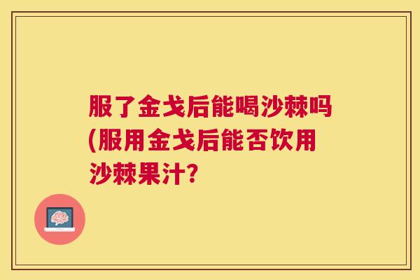 服了金戈后能喝沙棘吗(服用金戈后能否饮用沙棘果汁？