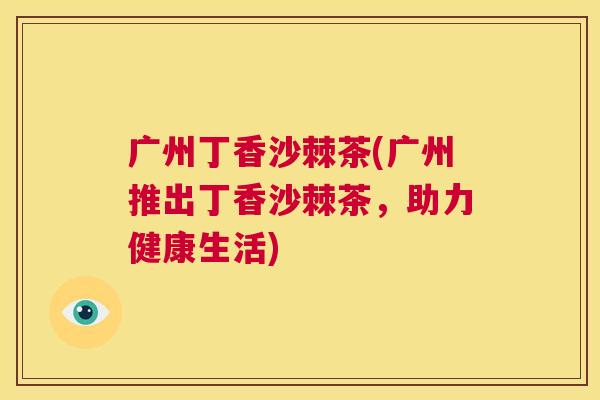 广州丁香沙棘茶(广州推出丁香沙棘茶,助力健康生活)