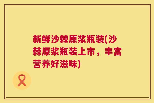 新鲜沙棘原浆瓶装(沙棘原浆瓶装上市，丰富营养好滋味)