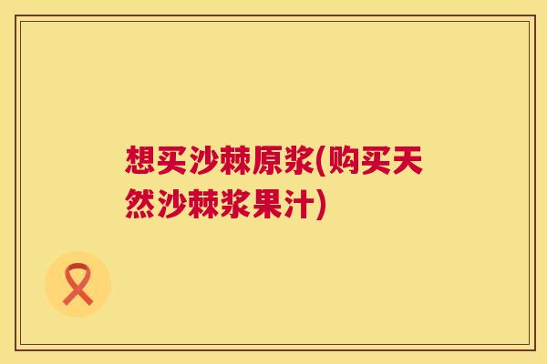想买沙棘原浆(购买天然沙棘浆果汁)