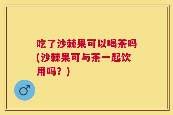 吃了沙棘果可以喝茶吗(沙棘果可与茶一起饮用吗？)