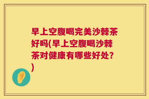 早上空腹喝完美沙棘茶好吗(早上空腹喝沙棘茶对健康有哪些好处？)