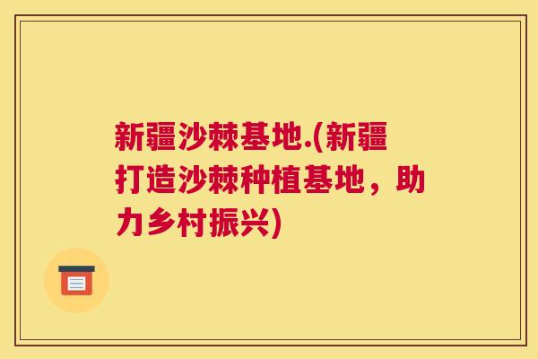 新疆沙棘基地.(新疆打造沙棘种植基地，助力乡村振兴)