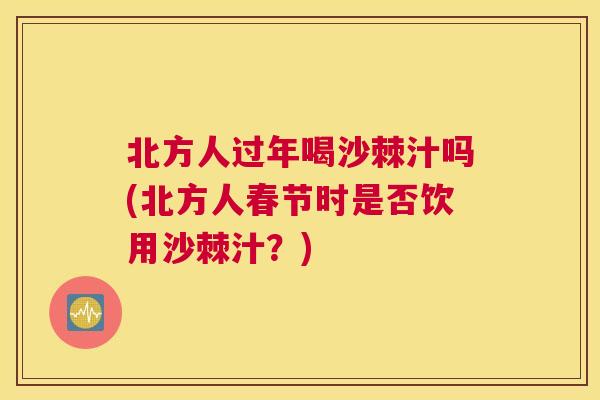 北方人过年喝沙棘汁吗(北方人春节时是否饮用沙棘汁？)