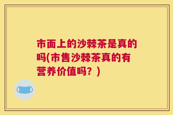 市面上的沙棘茶是真的吗(市售沙棘茶真的有营养价值吗？)