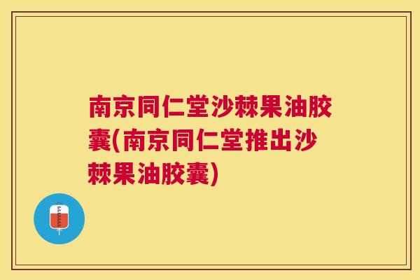 南京同仁堂沙棘果油胶囊(南京同仁堂推出沙棘果油胶囊)