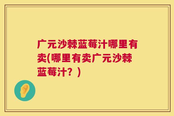 广元沙棘蓝莓汁哪里有卖(哪里有卖广元沙棘蓝莓汁？)