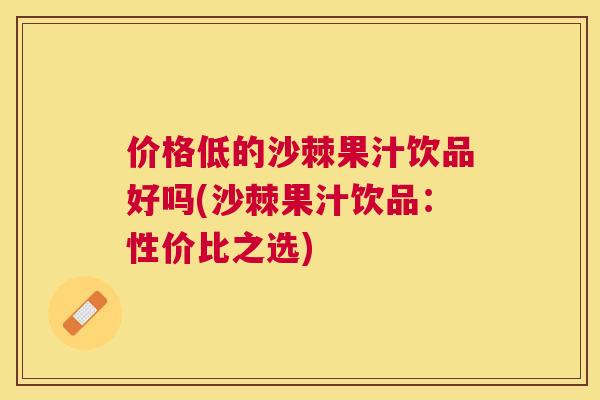 价格低的沙棘果汁饮品好吗(沙棘果汁饮品:性价比之选)