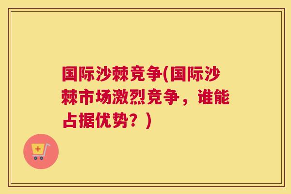 国际沙棘竞争(国际沙棘市场激烈竞争，谁能占据优势？)