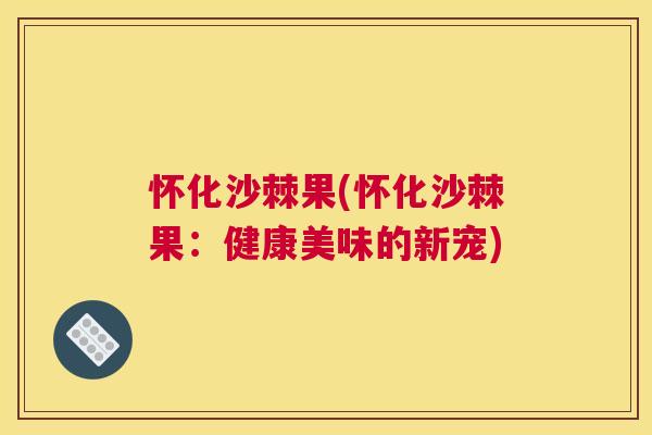 怀化沙棘果(怀化沙棘果：健康美味的新宠)