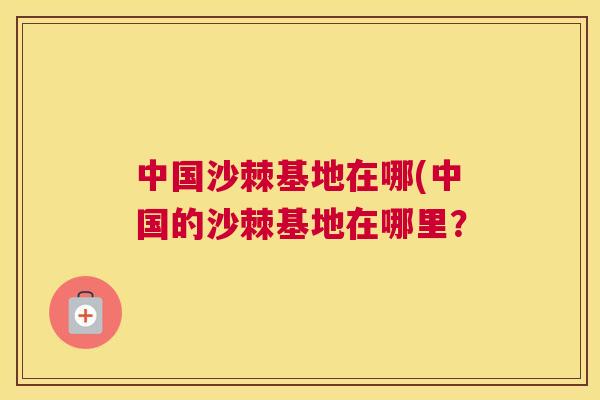 中国沙棘基地在哪(中国的沙棘基地在哪里？