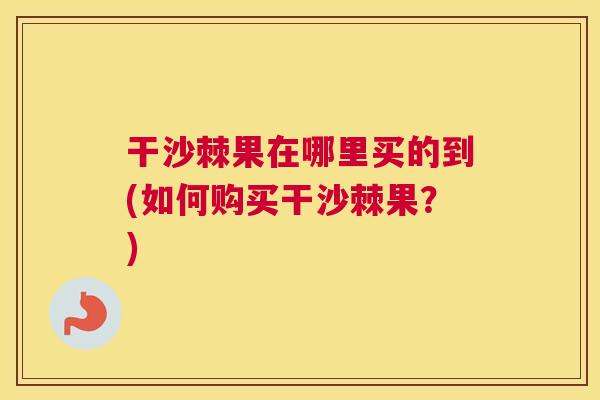 干沙棘果在哪里买的到(如何购买干沙棘果？)