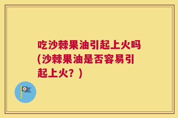 吃沙棘果油引起上火吗(沙棘果油是否容易引起上火?)