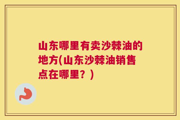 山东哪里有卖沙棘油的地方(山东沙棘油销售点在哪里?)