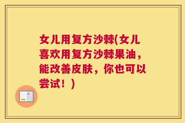 女儿用复方沙棘(女儿喜欢用复方沙棘果油,能改善皮肤,你也可以尝试!)