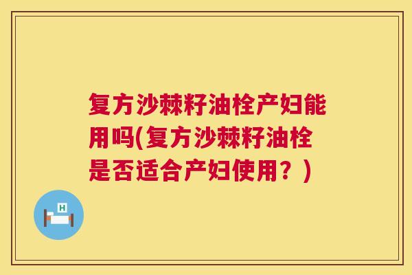 复方沙棘籽油栓产妇能用吗(复方沙棘籽油栓是否适合产妇使用?)
