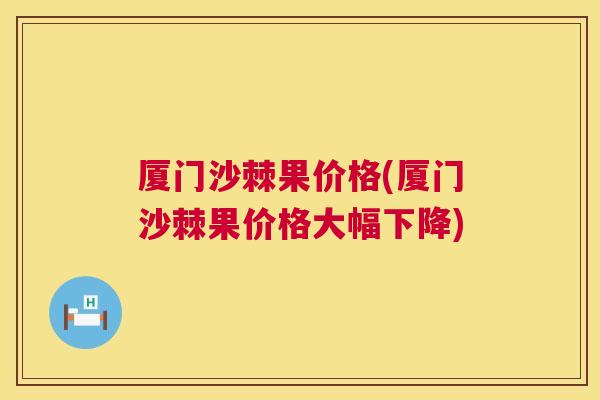 厦门沙棘果价格(厦门沙棘果价格大幅下降)