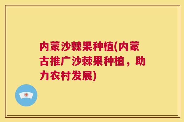 内蒙沙棘果种植(内蒙古推广沙棘果种植，助力农村发展)