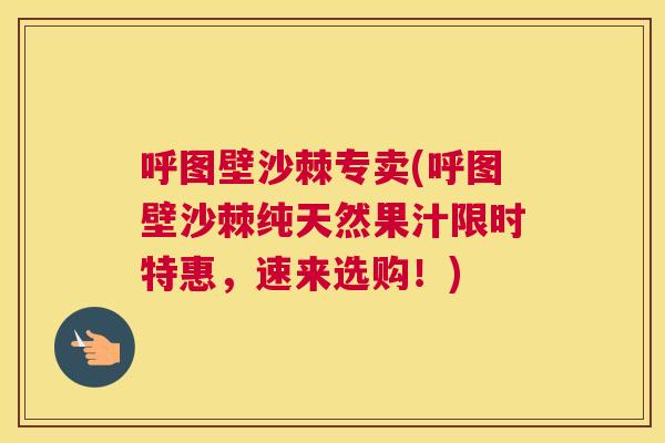 呼图壁沙棘专卖(呼图壁沙棘纯天然果汁限时特惠,速来选购!)