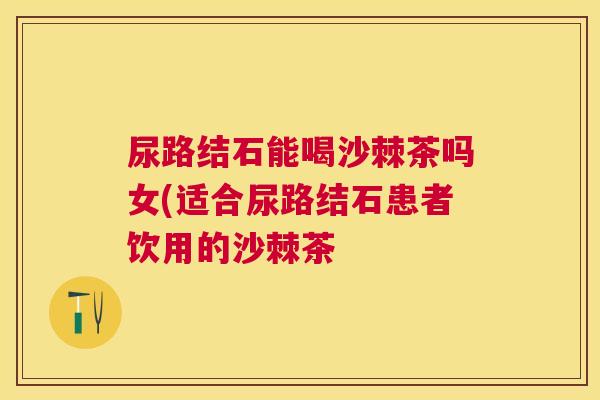 尿路结石能喝沙棘茶吗女(适合尿路结石患者饮用的沙棘茶