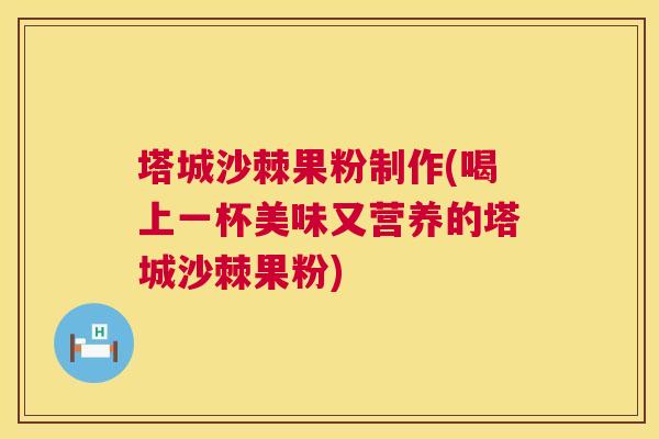 塔城沙棘果粉制作(喝上一杯美味又营养的塔城沙棘果粉)