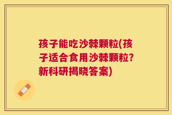 孩子能吃沙棘颗粒(孩子适合食用沙棘颗粒?新科研揭晓答案)