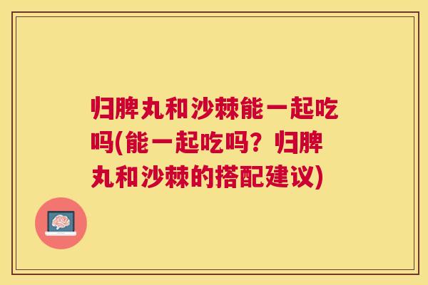 归脾丸和沙棘能一起吃吗(能一起吃吗？归脾丸和沙棘的搭配建议)