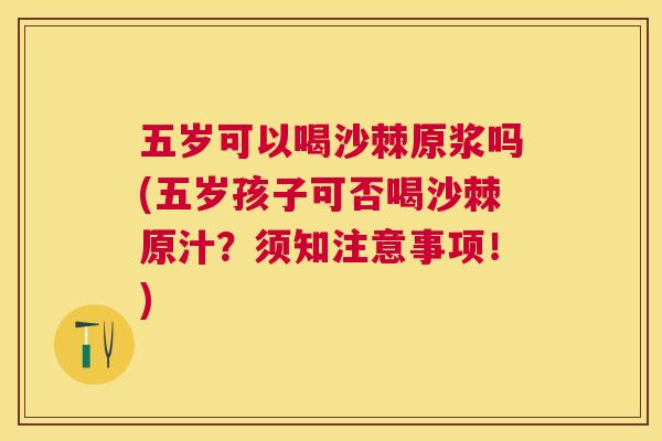 五岁可以喝沙棘原浆吗(五岁孩子可否喝沙棘原汁?须知注意事项!)
