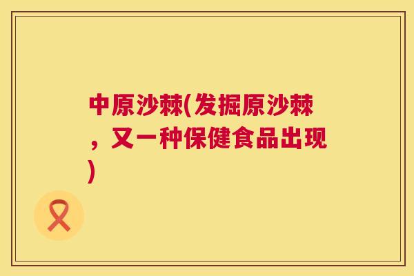 中原沙棘(发掘原沙棘,又一种保健食品出现)