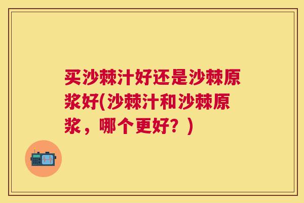 买沙棘汁好还是沙棘原浆好(沙棘汁和沙棘原浆,哪个更好?)