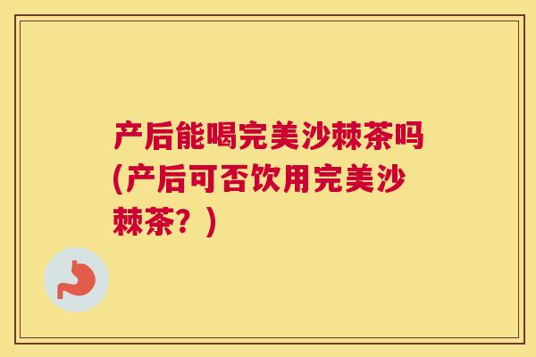 产后能喝完美沙棘茶吗(产后可否饮用完美沙棘茶?)