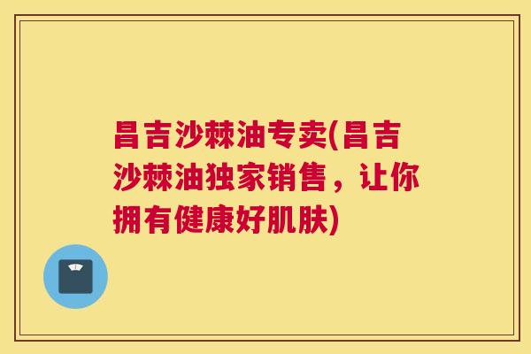 昌吉沙棘油专卖(昌吉沙棘油独家销售，让你拥有健康好肌肤)