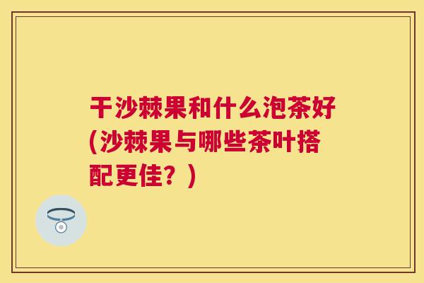 干沙棘果和什么泡茶好(沙棘果与哪些茶叶搭配更佳？)