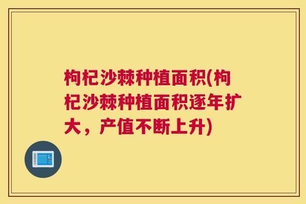 枸杞沙棘种植面积(枸杞沙棘种植面积逐年扩大，产值不断上升)