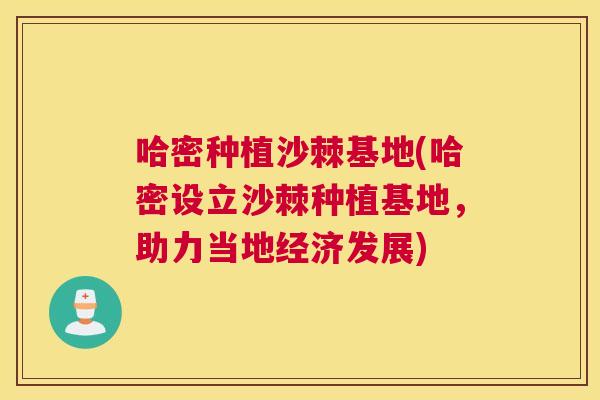 哈密种植沙棘基地(哈密设立沙棘种植基地，助力当地经济发展)