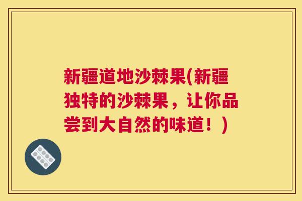 新疆道地沙棘果(新疆独特的沙棘果，让你品尝到大自然的味道！)