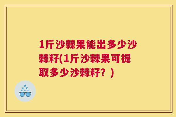 1斤沙棘果能出多少沙棘籽(1斤沙棘果可提取多少沙棘籽?)