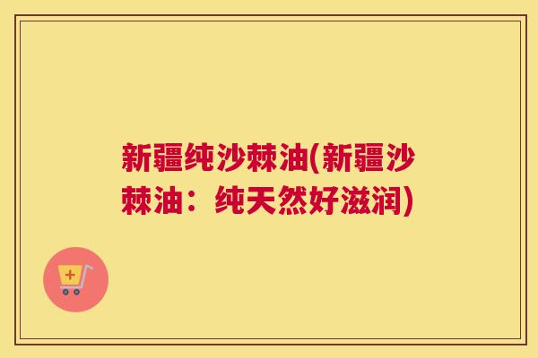 新疆纯沙棘油(新疆沙棘油：纯天然好滋润)
