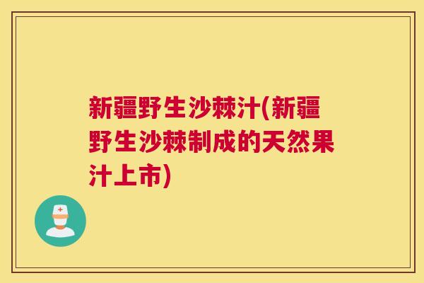 新疆野生沙棘汁(新疆野生沙棘制成的天然果汁上市)