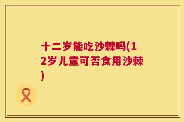 十二岁能吃沙棘吗(12岁儿童可否食用沙棘) 十二岁能吃沙棘吗(12岁儿童可否食用沙棘)
