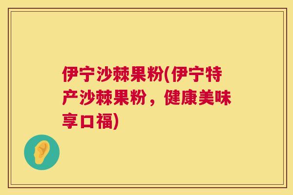 伊宁沙棘果粉(伊宁特产沙棘果粉，健康美味享口福)