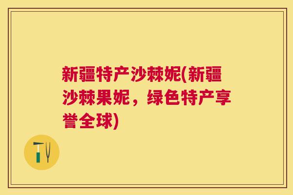 新疆特产沙棘妮(新疆沙棘果妮，绿色特产享誉全球)