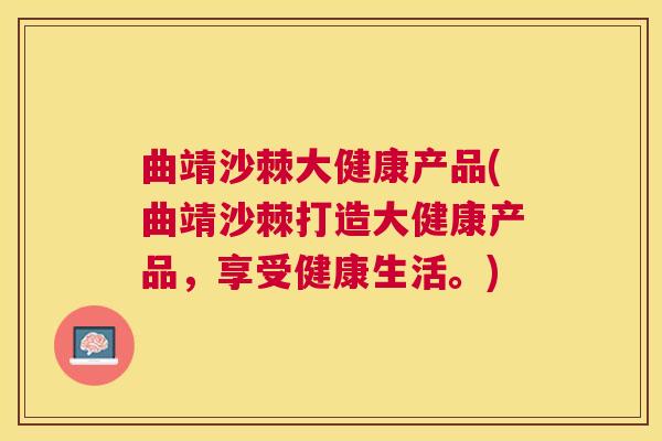 曲靖沙棘大健康产品(曲靖沙棘打造大健康产品,享受健康生活。)