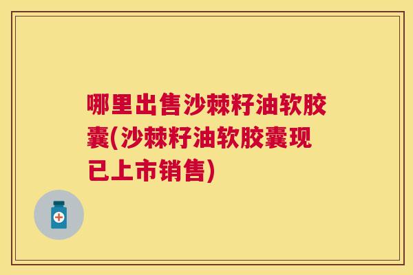 哪里出售沙棘籽油软胶囊(沙棘籽油软胶囊现已上市销售)