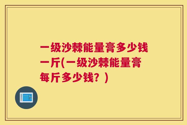 一级沙棘能量膏多少钱一斤(一级沙棘能量膏每斤多少钱？)
